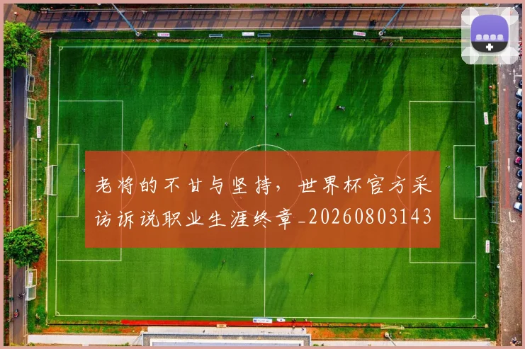老将的不甘与坚持，世界杯官方采访诉说职业生涯终章_20260803143801