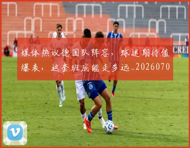 媒体热议德国队阵容,球迷期待值爆表,这套班底能走多远_20260703233144