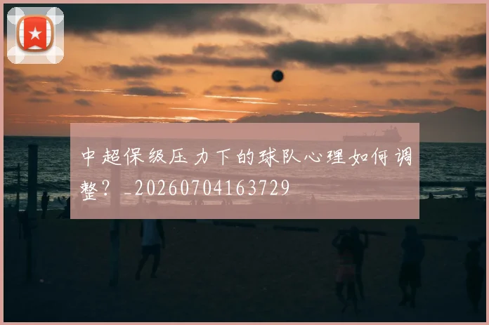 中超保级压力下的球队心理如何调整？_20260704163729