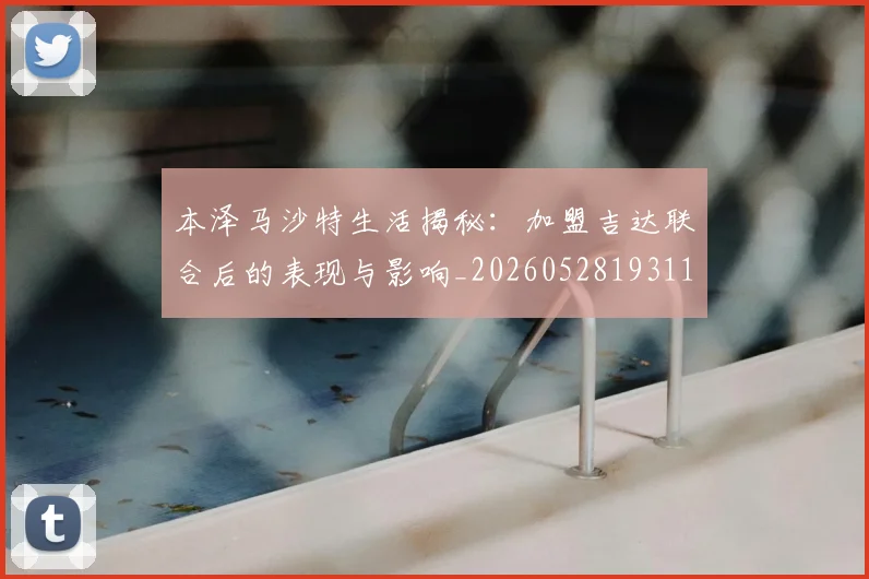 本泽马沙特生活揭秘：加盟吉达联合后的表现与影响_20260528193118_20260707021914_20260731174435
