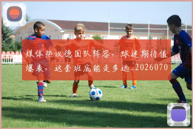 媒体热议德国队阵容，球迷期待值爆表，这套班底能走多远_20260703233144