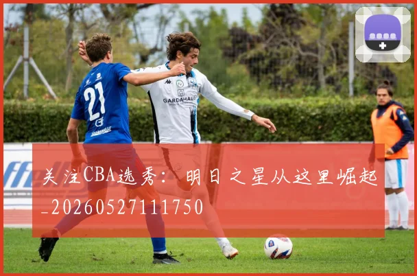 关注CBA选秀:明日之星从这里崛起_20260527111750