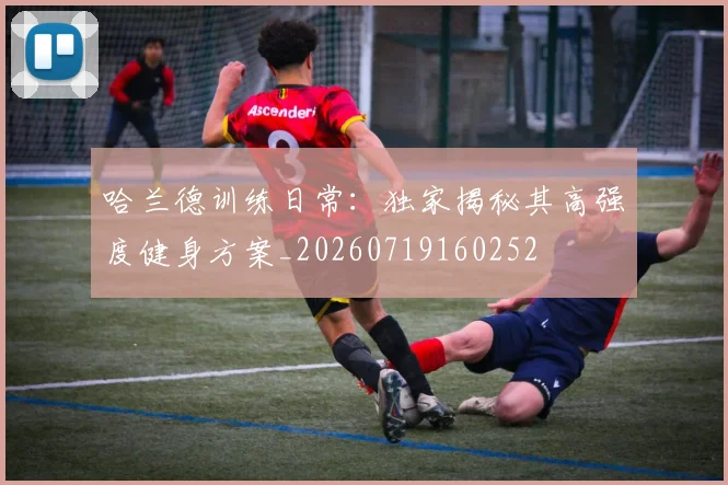 哈兰德训练日常:独家揭秘其高强度健身方案_20260719160252