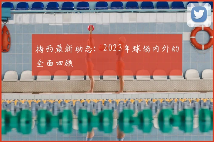梅西最新动态:2023年球场内外的全面回顾