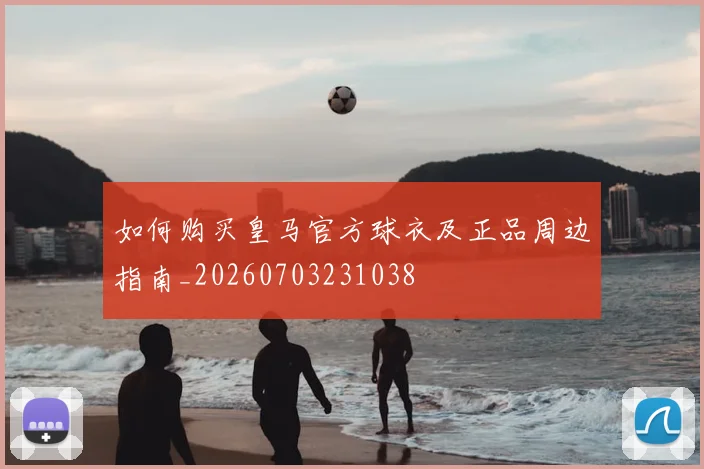 如何购买皇马官方球衣及正品周边指南_20260703231038
