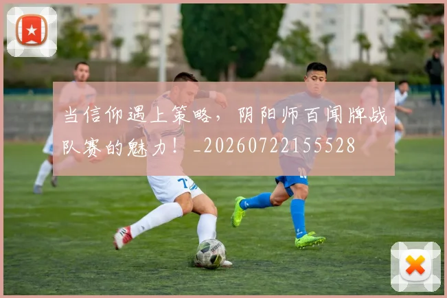 当信仰遇上策略,阴阳师百闻牌战队赛的魅力!_20260722155528