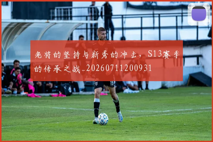 老将的坚持与新秀的冲击，S13赛季的传承之战_20260711200931