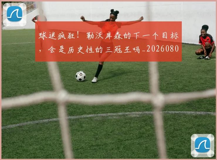 球迷疯狂!勒沃库森的下一个目标,会是历史性的三冠王吗_20260802161326
