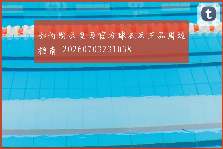 如何购买皇马官方球衣及正品周边指南_20260703231038