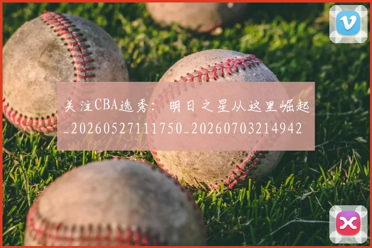 关注CBA选秀：明日之星从这里崛起_20260527111750_20260703214942_20260718004631