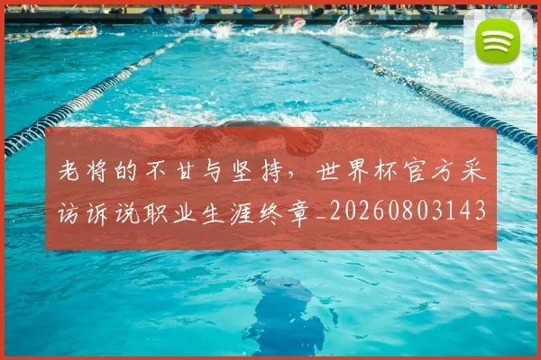 老将的不甘与坚持,世界杯官方采访诉说职业生涯终章_20260803143801