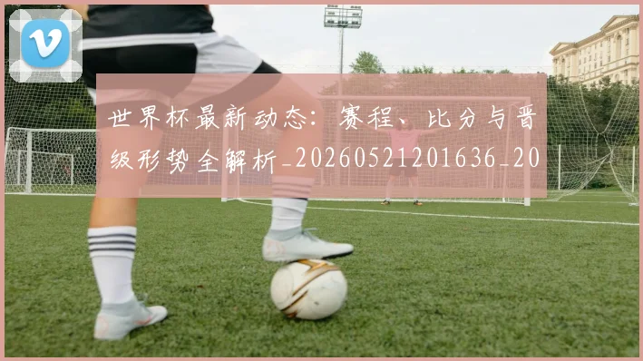 世界杯最新动态：赛程、比分与晋级形势全解析_20260521201636_20260702174336_20260715191549