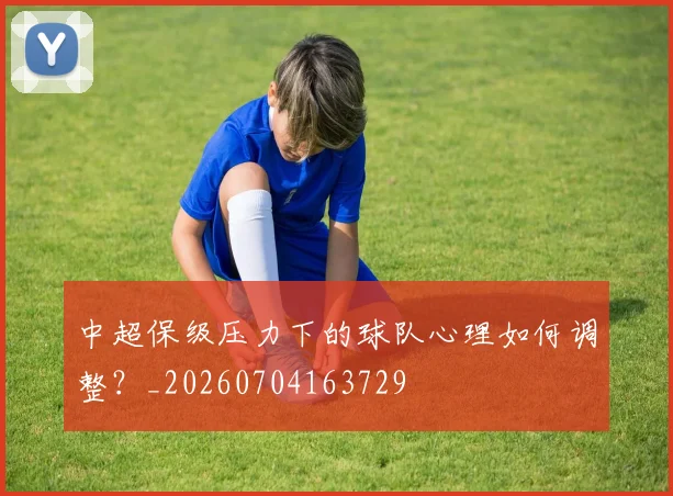 中超保级压力下的球队心理如何调整？_20260704163729