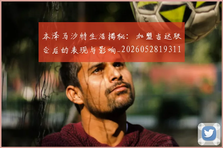 本泽马沙特生活揭秘：加盟吉达联合后的表现与影响_20260528193118_20260707021914_20260731174435