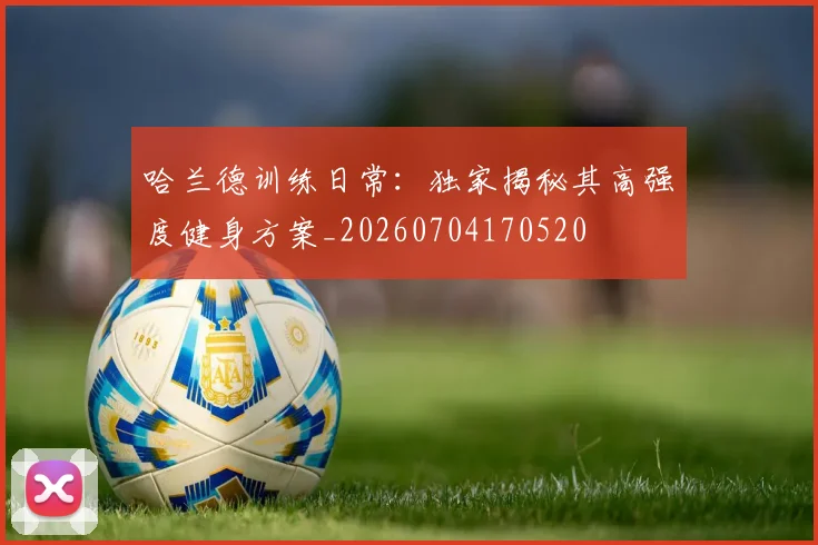 哈兰德训练日常：独家揭秘其高强度健身方案_20260704170520