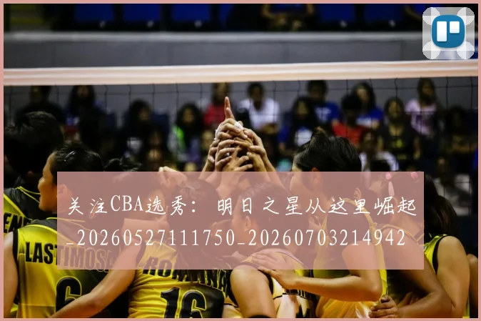 关注CBA选秀：明日之星从这里崛起_20260527111750_20260703214942_20260718004631
